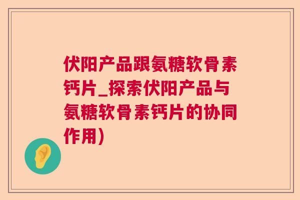 伏阳产品跟氨糖软骨素钙片_探索伏阳产品与氨糖软骨素钙片的协同作用)