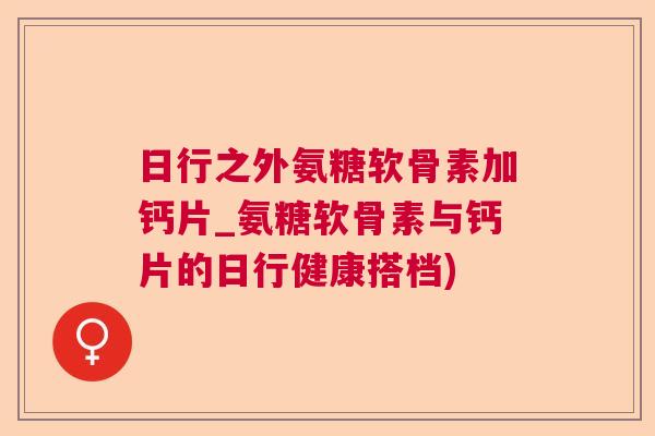 日行之外氨糖软骨素加钙片_氨糖软骨素与钙片的日行健康搭档)