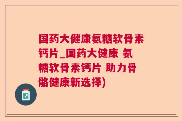 国药大健康氨糖软骨素钙片_国药大健康 氨糖软骨素钙片 助力骨骼健康新选择)
