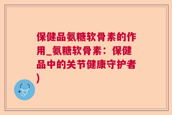 保健品氨糖软骨素的作用_氨糖软骨素：保健品中的关节健康守护者)