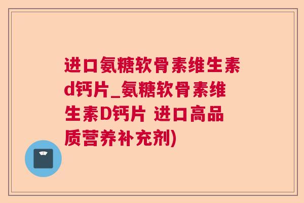 进口氨糖软骨素维生素d钙片_氨糖软骨素维生素D钙片 进口高品质营养补充剂)