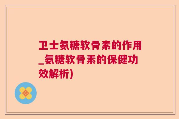 卫士氨糖软骨素的作用_氨糖软骨素的保健功效解析)