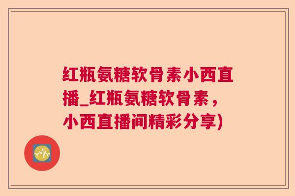 红瓶氨糖软骨素小西直播_红瓶氨糖软骨素，小西直播间精彩分享)