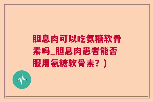 胆息肉可以吃氨糖软骨素吗_胆息肉患者能否服用氨糖软骨素？)