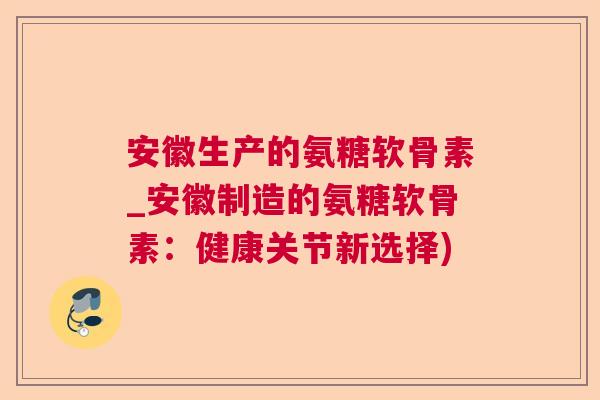 安徽生产的氨糖软骨素_安徽制造的氨糖软骨素：健康关节新选择)