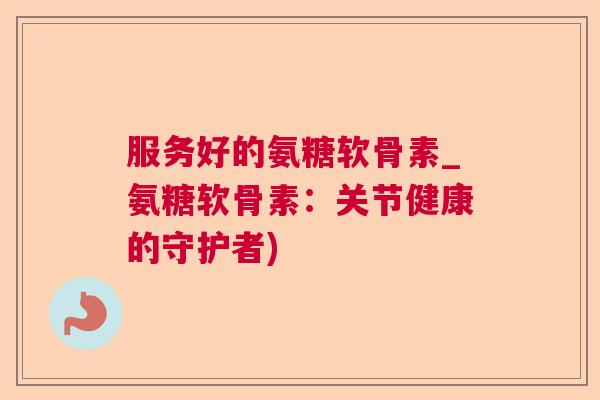 服务好的氨糖软骨素_氨糖软骨素：关节健康的守护者)