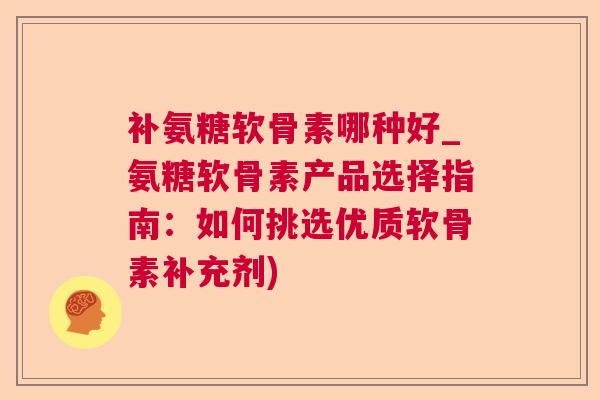 补氨糖软骨素哪种好_氨糖软骨素产品选择指南：如何挑选优质软骨素补充剂)