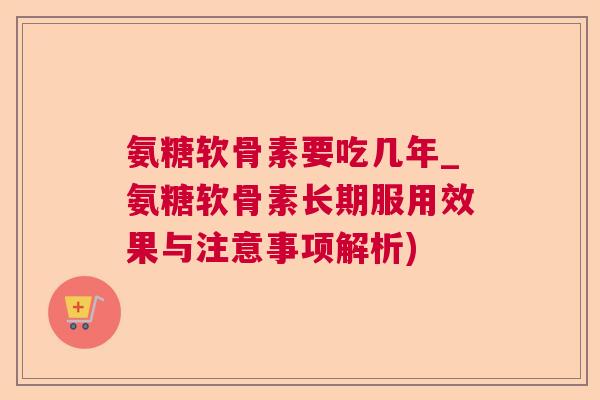 氨糖软骨素要吃几年_氨糖软骨素长期服用效果与注意事项解析)