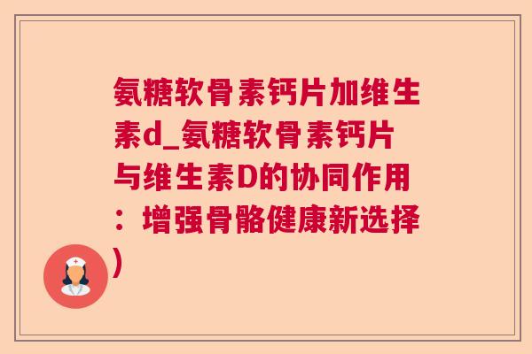 氨糖软骨素钙片加维生素d_氨糖软骨素钙片与维生素D的协同作用：增强骨骼健康新选择)