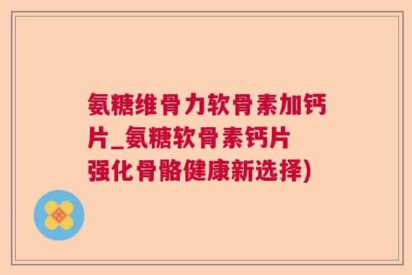 氨糖维骨力软骨素加钙片_氨糖软骨素钙片 强化骨骼健康新选择)