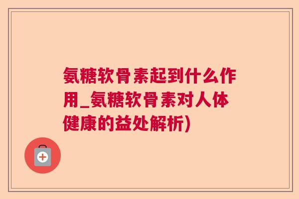 氨糖软骨素起到什么作用_氨糖软骨素对人体健康的益处解析)