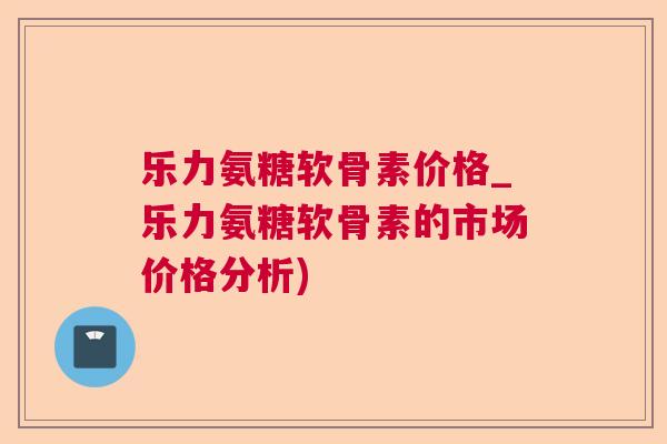 乐力氨糖软骨素价格_乐力氨糖软骨素的市场价格分析)