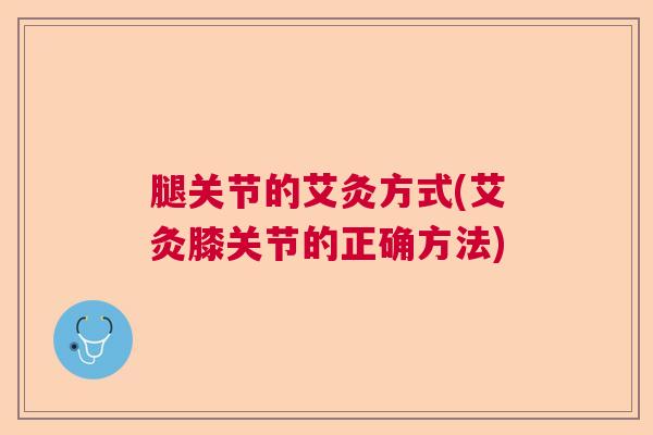 腿关节的艾灸方式(艾灸膝关节的正确方法)