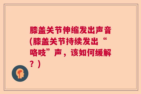 膝盖关节伸缩发出声音(膝盖关节持续发出“咯吱”声，该如何缓解？)
