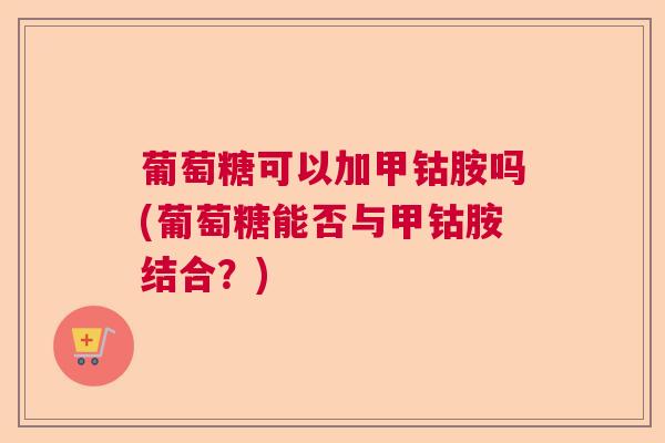 葡萄糖可以加甲钴胺吗(葡萄糖能否与甲钴胺结合？)