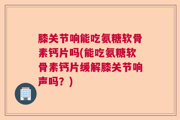 膝关节响能吃氨糖软骨素钙片吗(能吃氨糖软骨素钙片缓解膝关节响声吗？)