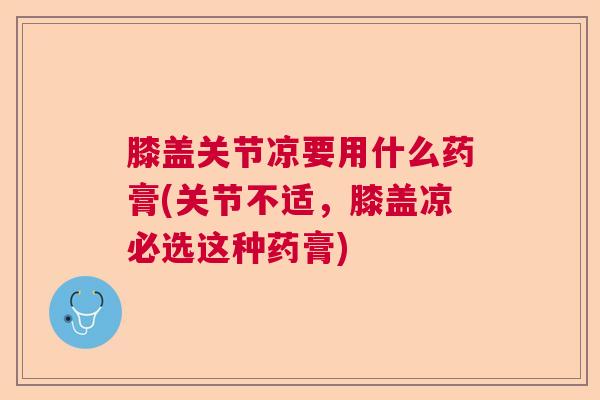 膝盖关节凉要用什么药膏(关节不适，膝盖凉必选这种药膏)