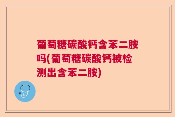 葡萄糖碳酸钙含苯二胺吗(葡萄糖碳酸钙被检测出含苯二胺)