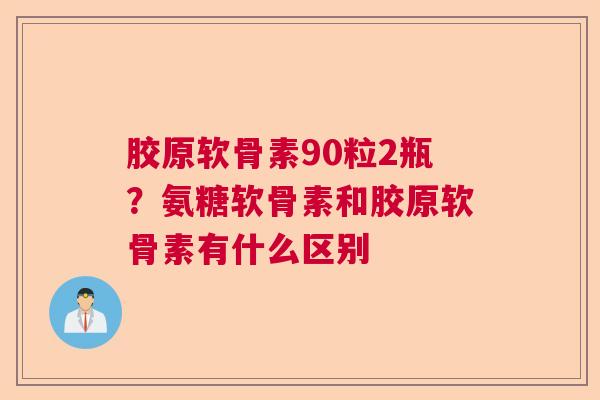 胶原软骨素90粒2瓶？氨糖软骨素和胶原软骨素有什么区别