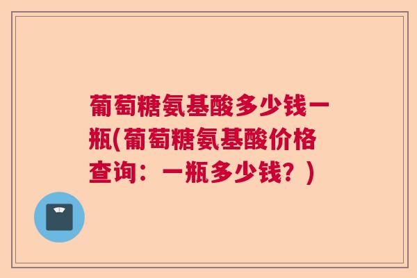 葡萄糖氨基酸多少钱一瓶(葡萄糖氨基酸价格查询：一瓶多少钱？)