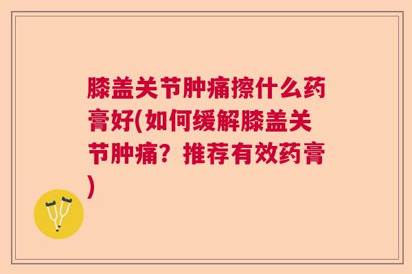 膝盖关节肿痛擦什么药膏好(如何缓解膝盖关节肿痛？推荐有效药膏)