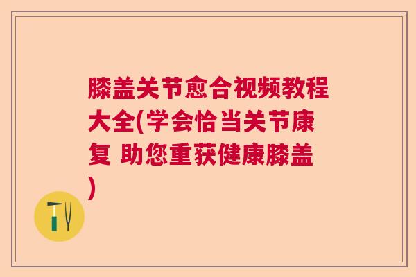 膝盖关节愈合视频教程大全(学会恰当关节康复 助您重获健康膝盖)
