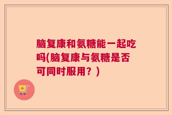 脑复康和氨糖能一起吃吗(脑复康与氨糖是否可同时服用?) 脑复康和氨糖能一起吃吗(脑复康与氨糖是否可同时服用?)