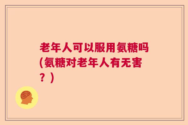 老年人可以服用氨糖吗(氨糖对老年人有无害？)