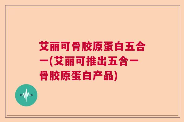 艾丽可骨胶原蛋白五合一(艾丽可推出五合一骨胶原蛋白产品)