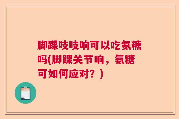 脚踝吱吱响可以吃氨糖吗(脚踝关节响，氨糖可如何应对？)