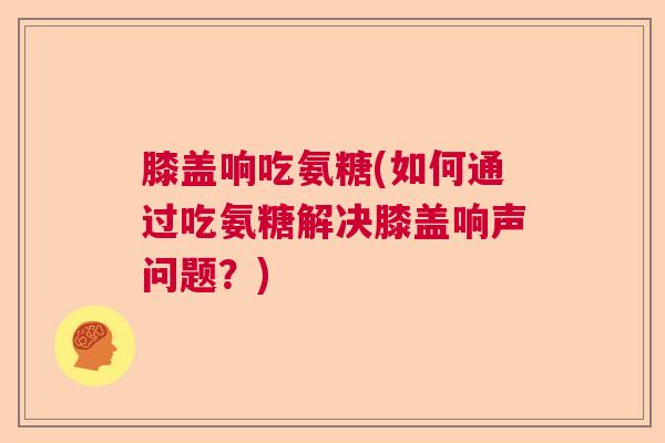 膝盖响吃氨糖(如何通过吃氨糖解决膝盖响声问题？)