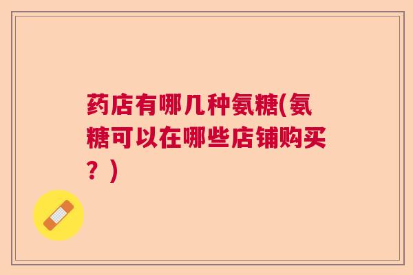 药店有哪几种氨糖(氨糖可以在哪些店铺购买？)