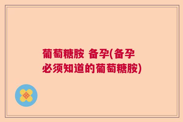 葡萄糖胺 备孕(备孕必须知道的葡萄糖胺)