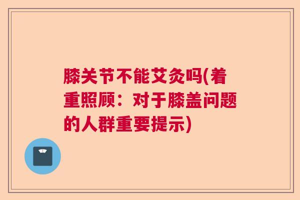 膝关节不能艾灸吗(着重照顾：对于膝盖问题的人群重要提示)