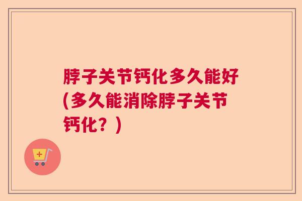 脖子关节钙化多久能好(多久能消除脖子关节钙化？)