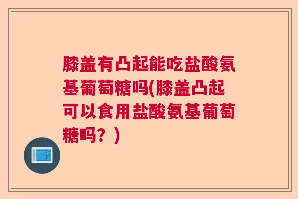 膝盖有凸起能吃盐酸氨基葡萄糖吗(膝盖凸起可以食用盐酸氨基葡萄糖吗？)