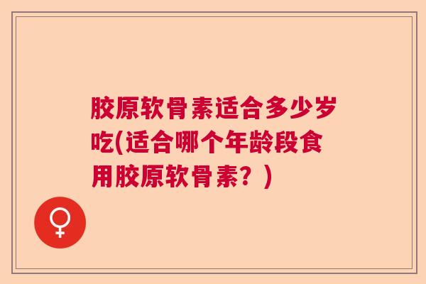胶原软骨素适合多少岁吃(适合哪个年龄段食用胶原软骨素？)