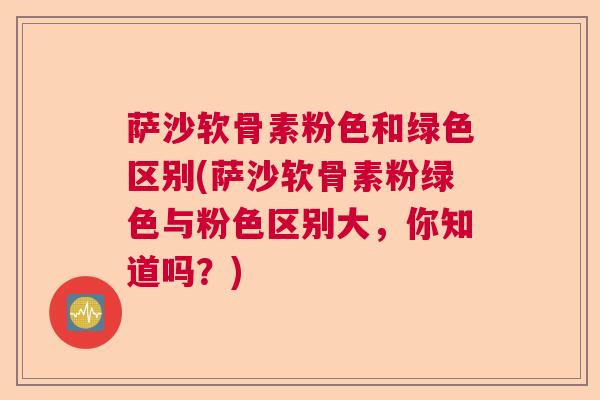 萨沙软骨素粉色和绿色区别(萨沙软骨素粉绿色与粉色区别大，你知道吗？)