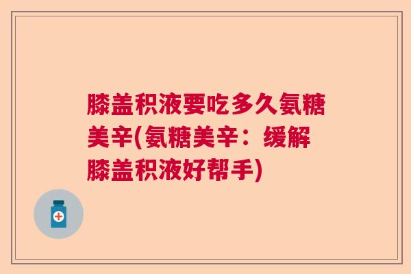 膝盖积液要吃多久氨糖美辛(氨糖美辛：缓解膝盖积液好帮手)
