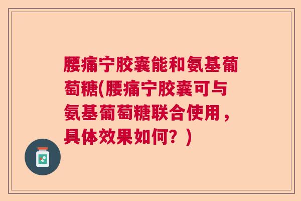 腰痛宁胶囊能和氨基葡萄糖(腰痛宁胶囊可与氨基葡萄糖联合使用，具体效果如何？)