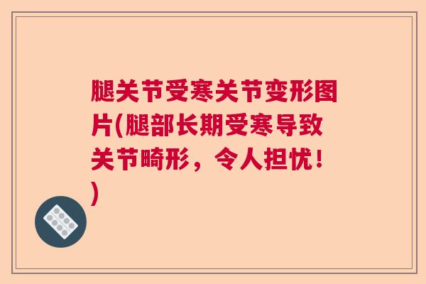 腿关节受寒关节变形图片(腿部长期受寒导致关节畸形，令人担忧！)