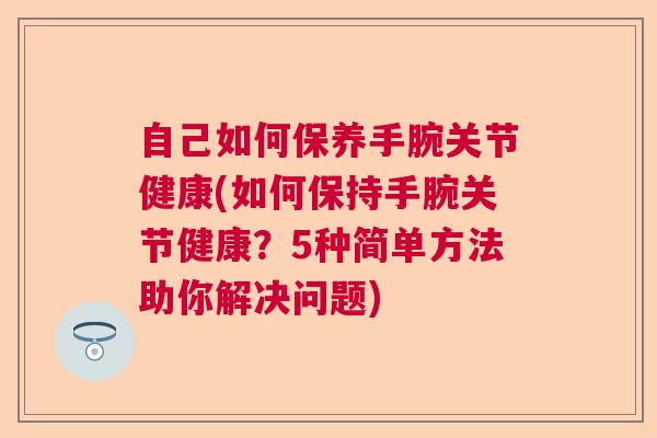 自己如何保养手腕关节健康(如何保持手腕关节健康？5种简单方法助你解决问题)