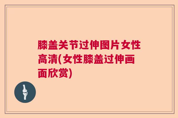 膝盖关节过伸图片女性高清(女性膝盖过伸画面欣赏)