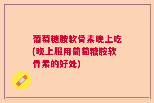 葡萄糖胺软骨素晚上吃(晚上服用葡萄糖胺软骨素的好处)