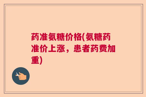 药准氨糖价格(氨糖药准价上涨,患者药费加重) 药准氨糖价格(氨糖药准价上涨,患者药费加重)