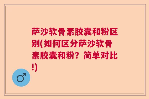 萨沙软骨素胶囊和粉区别(如何区分萨沙软骨素胶囊和粉？简单对比!)