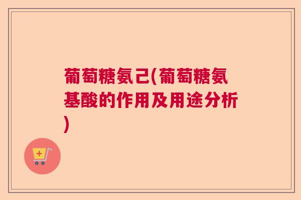 葡萄糖氨己(葡萄糖氨基酸的作用及用途分析)