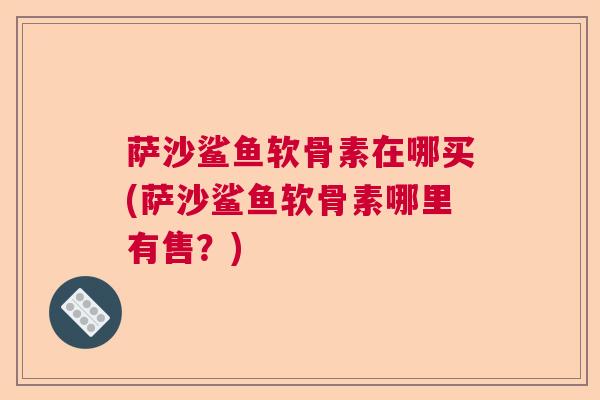 萨沙鲨鱼软骨素在哪买(萨沙鲨鱼软骨素哪里有售？)