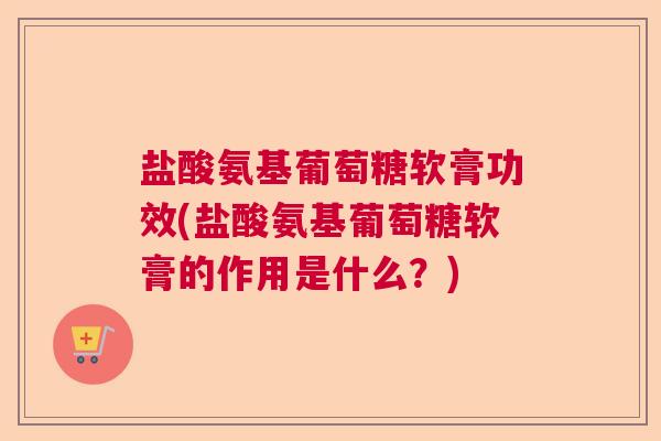 盐酸氨基葡萄糖软膏功效(盐酸氨基葡萄糖软膏的作用是什么?) 盐酸氨基葡萄糖软膏功效(盐酸氨基葡萄糖软膏的作用是什么?)