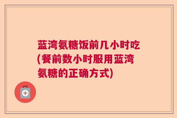 蓝湾氨糖饭前几小时吃(餐前数小时服用蓝湾氨糖的正确方式) 蓝湾氨糖饭前几小时吃(餐前数小时服用蓝湾氨糖的正确方式)